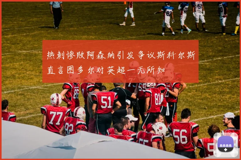 热刺惨败阿森纳引发争议斯科尔斯直言图多尔对英超一无所知