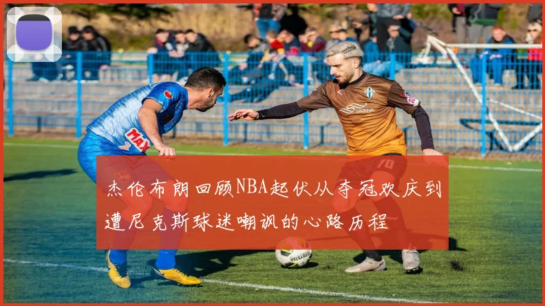 杰伦布朗回顾NBA起伏从夺冠欢庆到遭尼克斯球迷嘲讽的心路历程