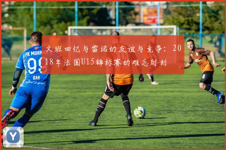 文班回忆与雷诺的友谊与竞争：2018年法国U15锦标赛的难忘时刻