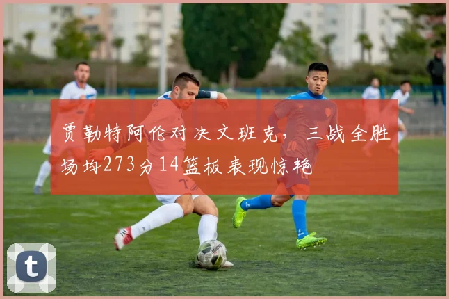 贾勒特阿伦对决文班克，三战全胜场均273分14篮板表现惊艳
