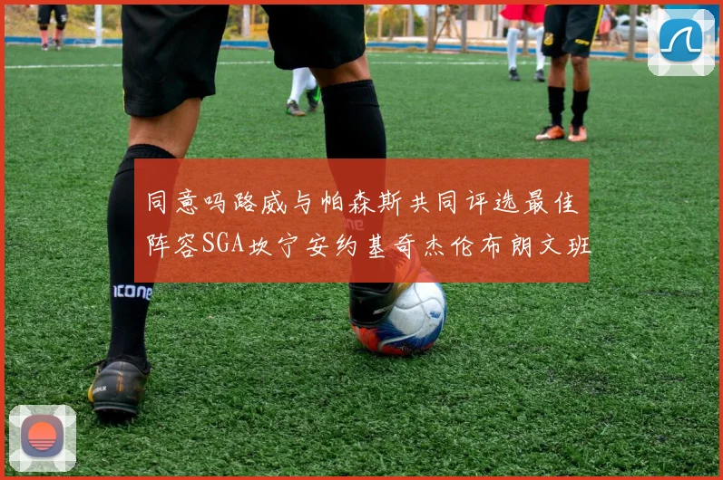 同意吗路威与帕森斯共同评选最佳阵容SGA坎宁安约基奇杰伦布朗文班