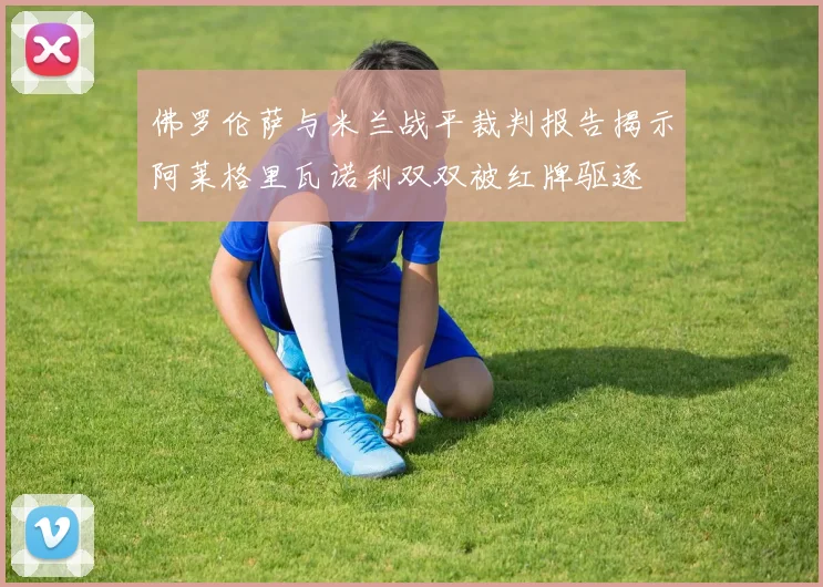 佛罗伦萨与米兰战平裁判报告揭示阿莱格里瓦诺利双双被红牌驱逐