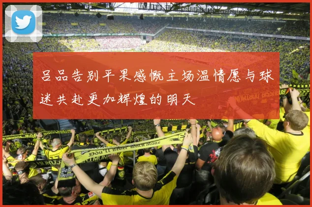 吕品告别平果感慨主场温情愿与球迷共赴更加辉煌的明天