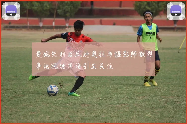 曼城失利后瓜迪奥拉与摄影师激烈争论现场耳语引发关注