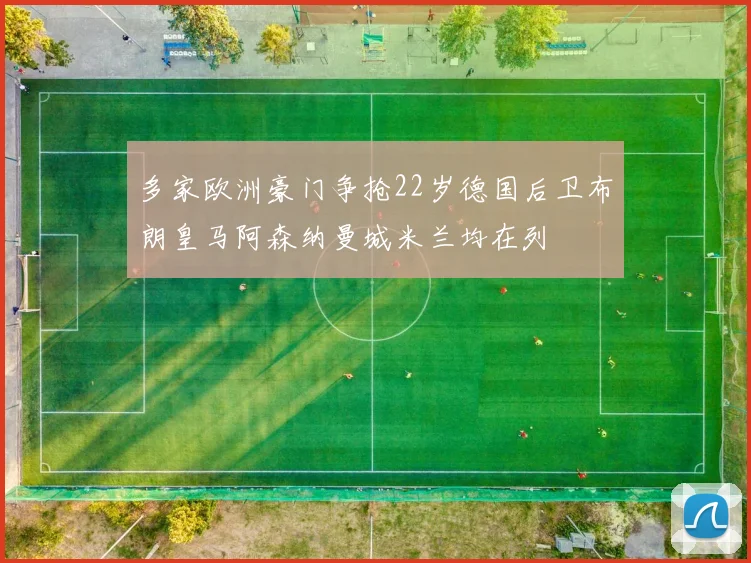 多家欧洲豪门争抢22岁德国后卫布朗皇马阿森纳曼城米兰均在列