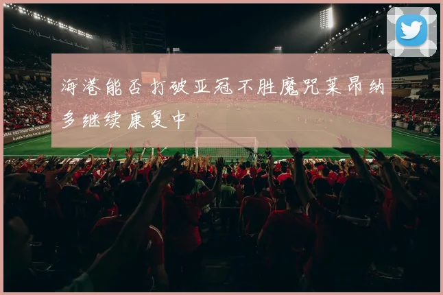 海港能否打破亚冠不胜魔咒莱昂纳多继续康复中