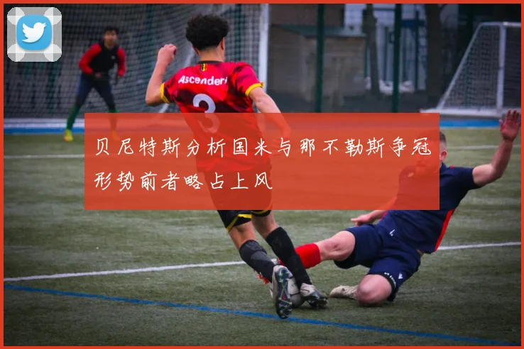 贝尼特斯分析国米与那不勒斯争冠形势前者略占上风