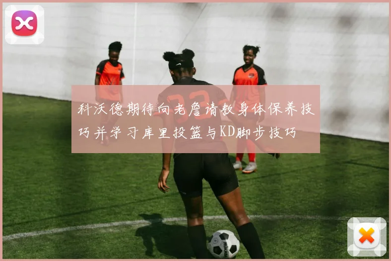 科沃德期待向老詹请教身体保养技巧并学习库里投篮与KD脚步技巧