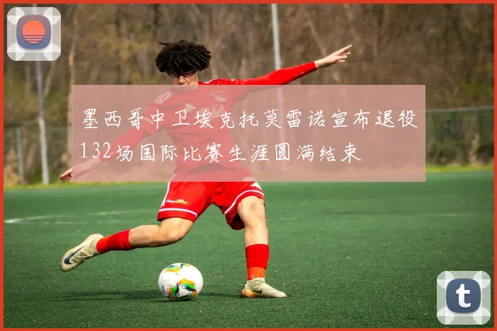 墨西哥中卫埃克托莫雷诺宣布退役132场国际比赛生涯圆满结束