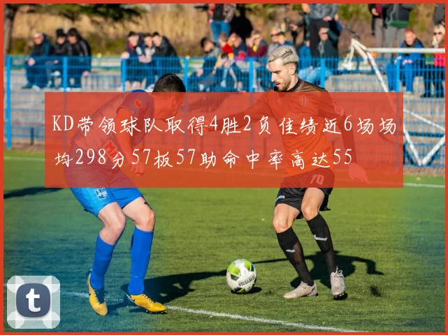 KD带领球队取得4胜2负佳绩近6场场均298分57板57助命中率高达55