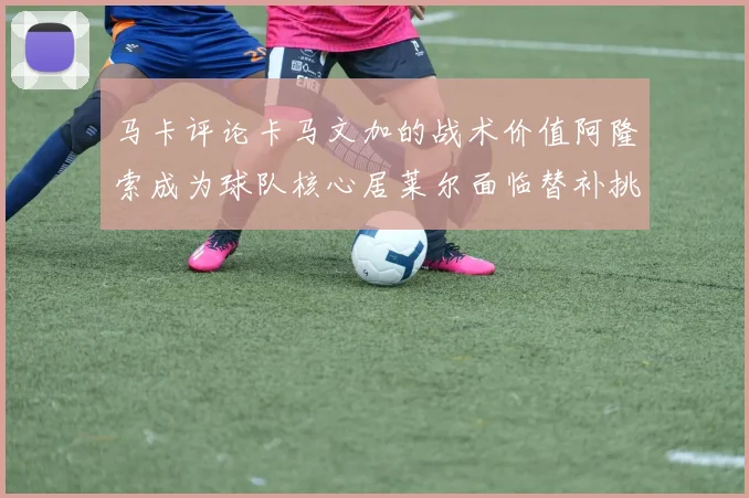 马卡评论卡马文加的战术价值阿隆索成为球队核心居莱尔面临替补挑战