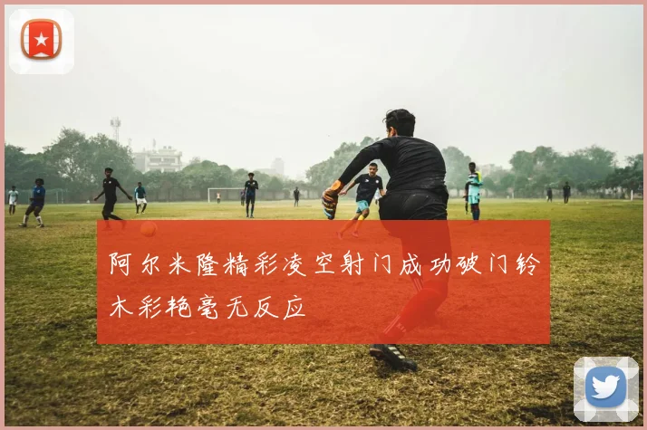 阿尔米隆精彩凌空射门成功破门铃木彩艳毫无反应
