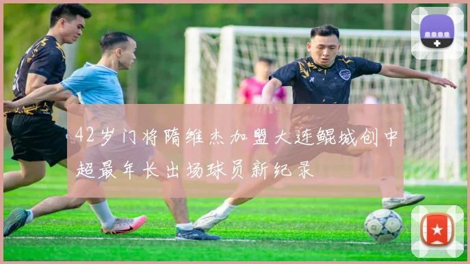 42岁门将隋维杰加盟大连鲲城创中超最年长出场球员新纪录